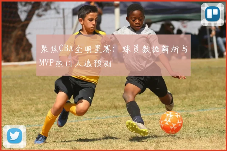 聚焦CBA全明星赛：球员数据解析与MVP热门人选预测