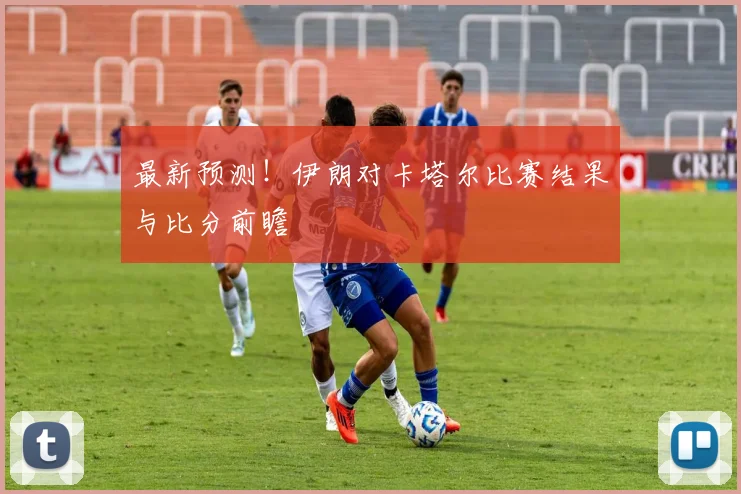 最新预测！伊朗对卡塔尔比赛结果与比分前瞻