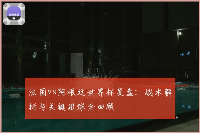 法国vs阿根廷世界杯复盘：战术解析与关键进球全回顾