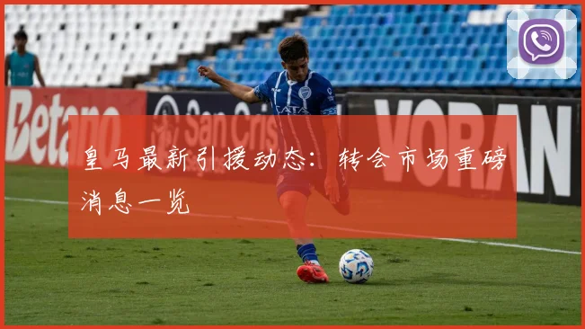 皇马最新引援动态：转会市场重磅消息一览