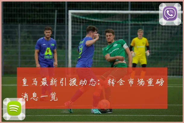 皇马最新引援动态：转会市场重磅消息一览