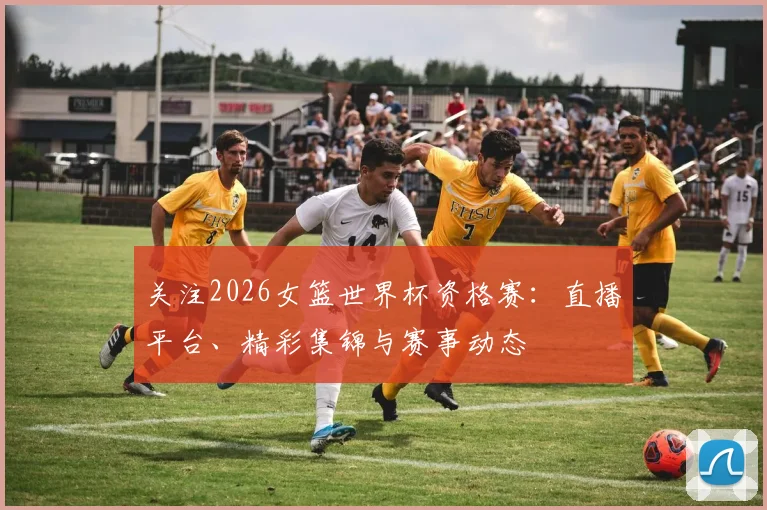 关注2026女篮世界杯资格赛：直播平台、精彩集锦与赛事动态
