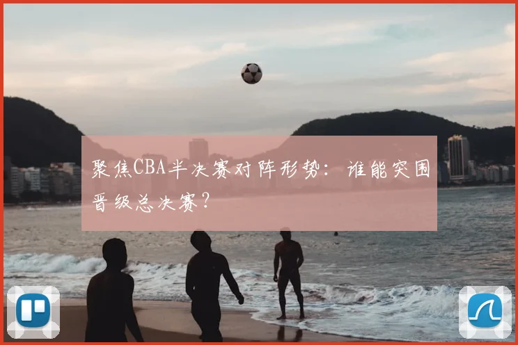 聚焦CBA半决赛对阵形势：谁能突围晋级总决赛？