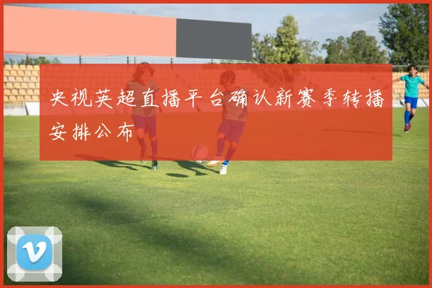 央视英超直播平台确认新赛季转播安排公布