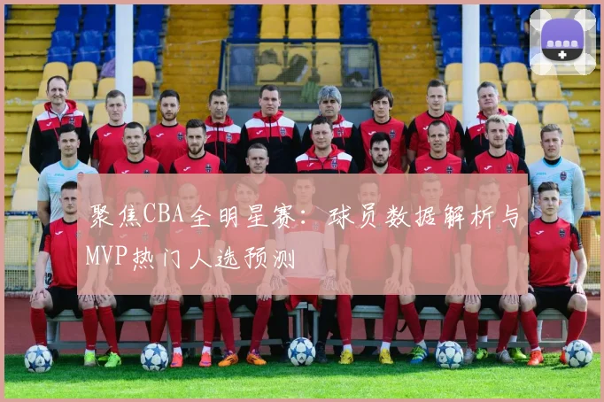 聚焦CBA全明星赛：球员数据解析与MVP热门人选预测