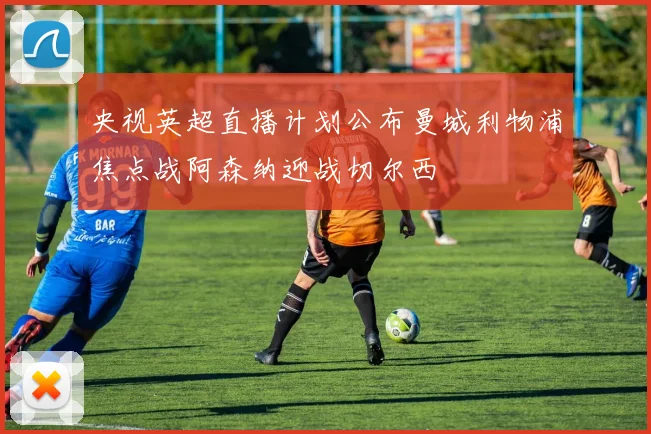 央视英超直播计划公布曼城利物浦焦点战阿森纳迎战切尔西