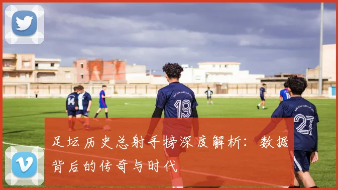 足坛历史总射手榜深度解析：数据背后的传奇与时代