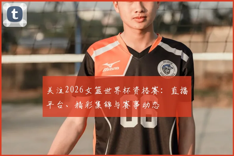 关注2026女篮世界杯资格赛：直播平台、精彩集锦与赛事动态