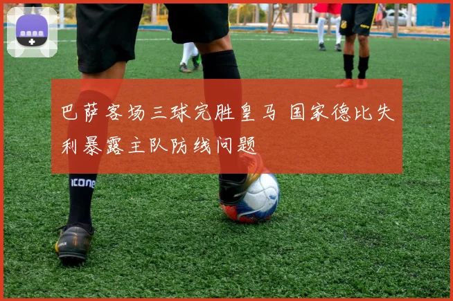 巴萨客场三球完胜皇马 国家德比失利暴露主队防线问题
