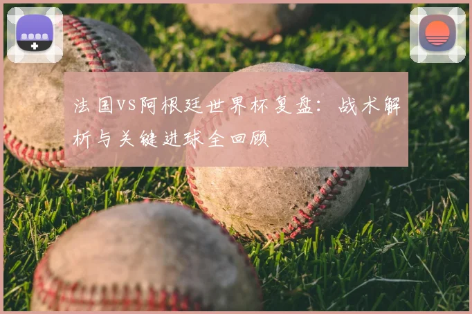 法国vs阿根廷世界杯复盘：战术解析与关键进球全回顾