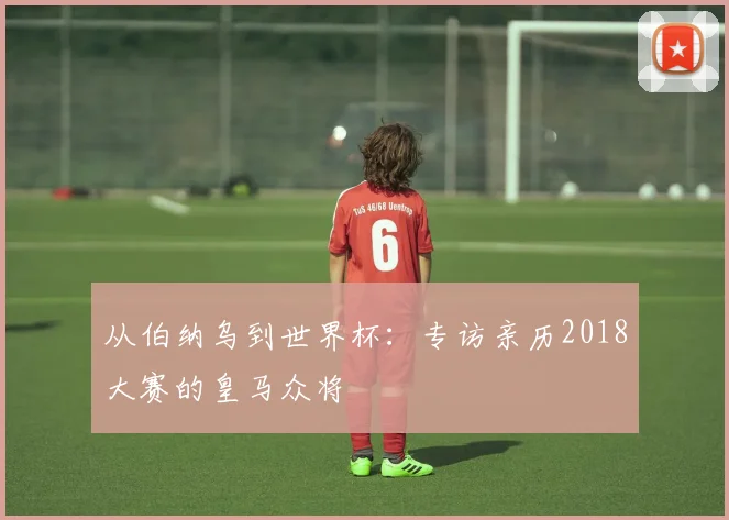 从伯纳乌到世界杯：专访亲历2018大赛的皇马众将