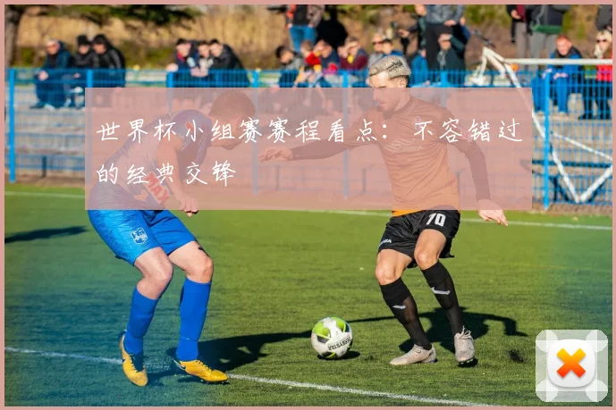 世界杯小组赛赛程看点：不容错过的经典交锋