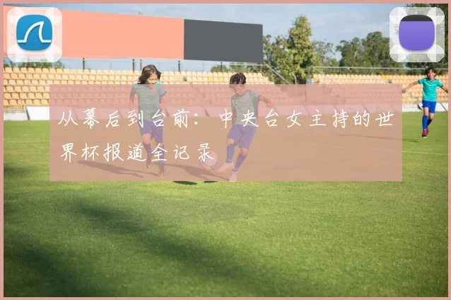 从幕后到台前：中央台女主持的世界杯报道全记录