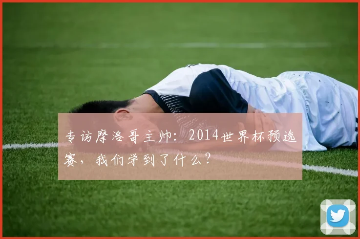 专访摩洛哥主帅：2014世界杯预选赛，我们学到了什么？