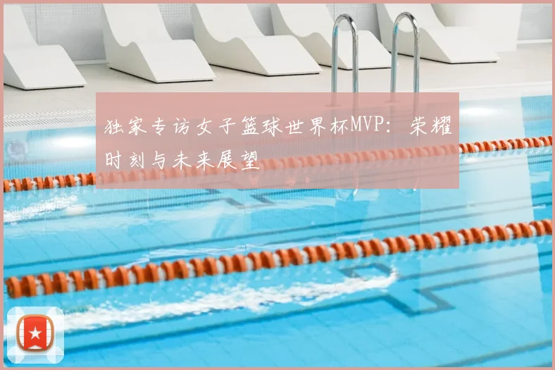 独家专访女子篮球世界杯MVP：荣耀时刻与未来展望