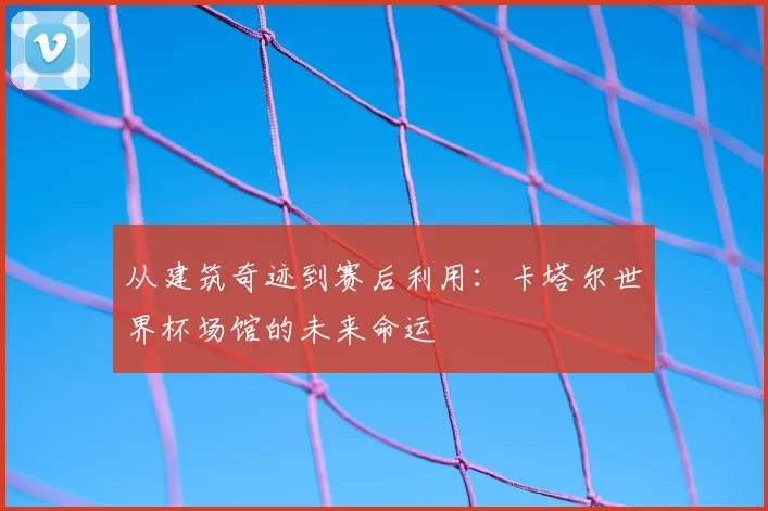 从建筑奇迹到赛后利用：卡塔尔世界杯场馆的未来命运