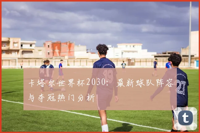 卡塔尔世界杯2030：最新球队阵容与夺冠热门分析