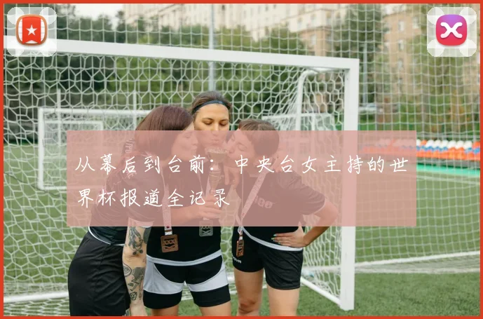 从幕后到台前：中央台女主持的世界杯报道全记录