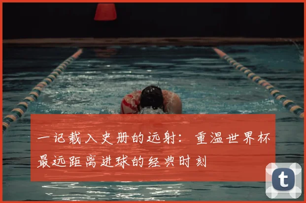 一记载入史册的远射：重温世界杯最远距离进球的经典时刻