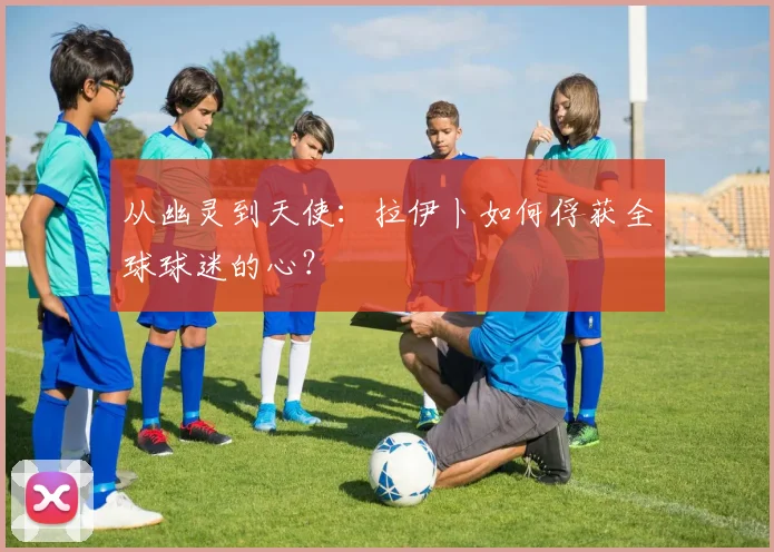 从幽灵到天使：拉伊卜如何俘获全球球迷的心？