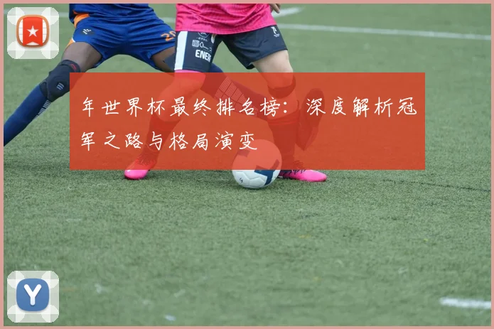 年世界杯最终排名榜：深度解析冠军之路与格局演变