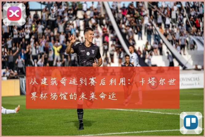 从建筑奇迹到赛后利用：卡塔尔世界杯场馆的未来命运