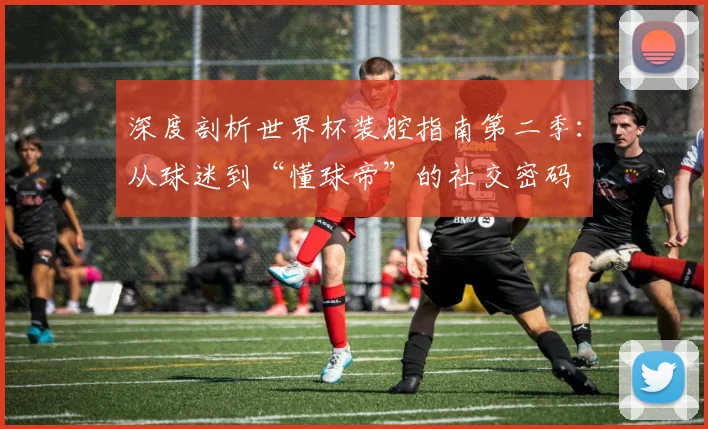 深度剖析世界杯装腔指南第二季:从球迷到“懂球帝”的社交密码