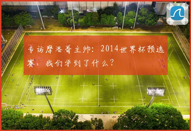 专访摩洛哥主帅：2014世界杯预选赛，我们学到了什么？